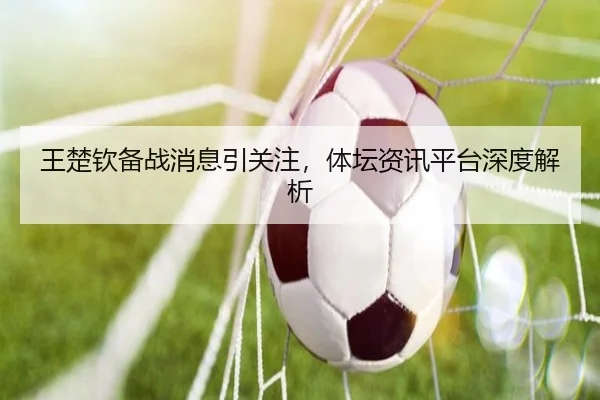 王楚钦备战消息引关注，体坛资讯平台深度解析