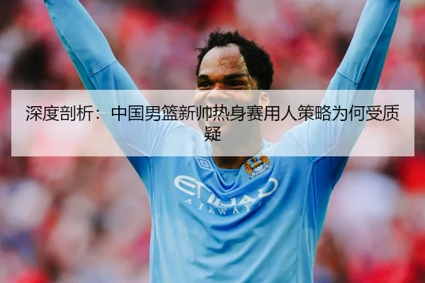 深度剖析：中国男篮新帅热身赛用人策略为何受质疑